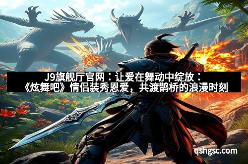 J9旗舰厅官网：让爱在舞动中绽放：《炫舞吧》情侣装秀恩爱，共渡鹊桥的浪漫时刻